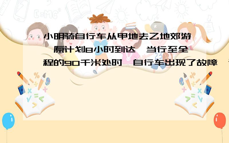 小明骑自行车从甲地去乙地郊游,原计划8小时到达,当行至全程的90千米处时,自行车出现了故障,速度比计划慢了