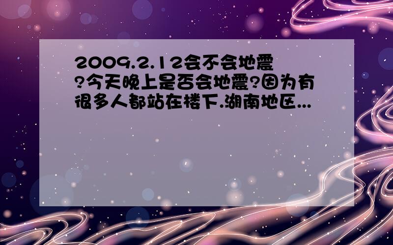 2009.2.12会不会地震?今天晚上是否会地震?因为有很多人都站在楼下.湖南地区...