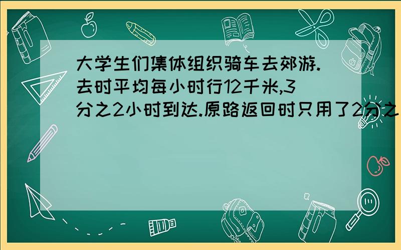 大学生们集体组织骑车去郊游.去时平均每小时行12千米,3分之2小时到达.原路返回时只用了2分之1小时.平均每小时行多少千米