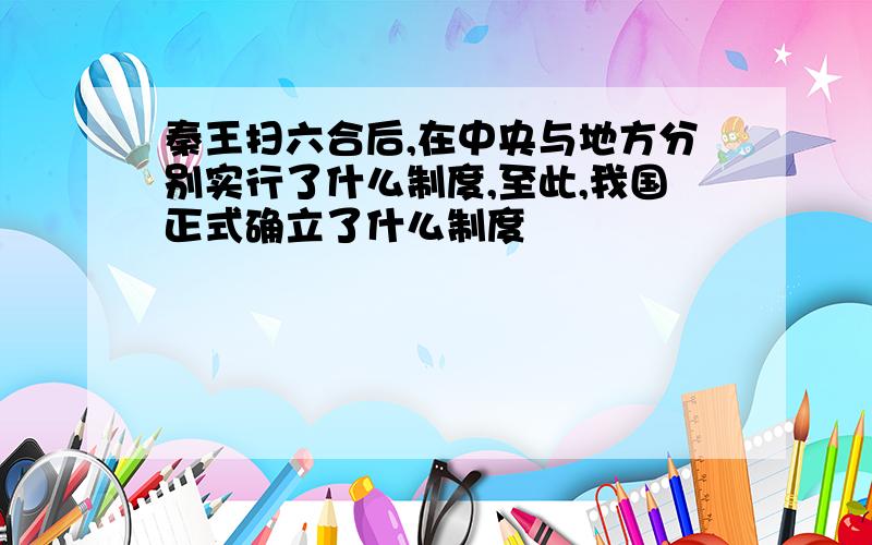 秦王扫六合后,在中央与地方分别实行了什么制度,至此,我国正式确立了什么制度