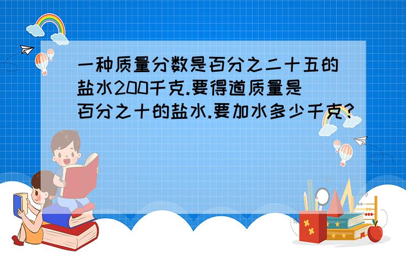 一种质量分数是百分之二十五的盐水200千克.要得道质量是百分之十的盐水.要加水多少千克?