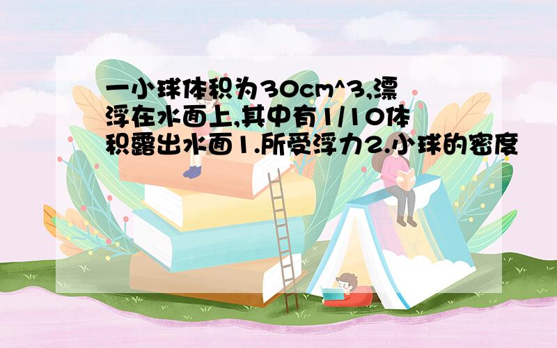 一小球体积为30cm^3,漂浮在水面上,其中有1/10体积露出水面1.所受浮力2.小球的密度