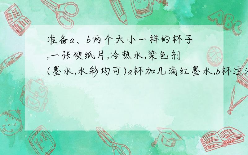 准备a、b两个大小一样的杯子,一张硬纸片,冷热水,染色剂(墨水,水彩均可)a杯加几滴红墨水,b杯注满水,用卡片纸盖住杯口,移到另一个杯子上,再抽出卡片纸.观察两杯水的变化情况,记录下来.  a