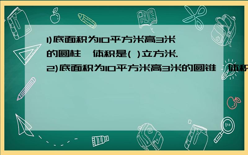 1)底面积为10平方米高3米的圆柱,体积是( )立方米.2)底面积为10平方米高3米的圆锥,体积是( )立方米.