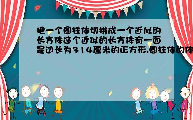 把一个圆柱体切拼成一个近似的长方体这个近似的长方体有一面是边长为314厘米的正方形.圆柱体的体积有多少厘米?