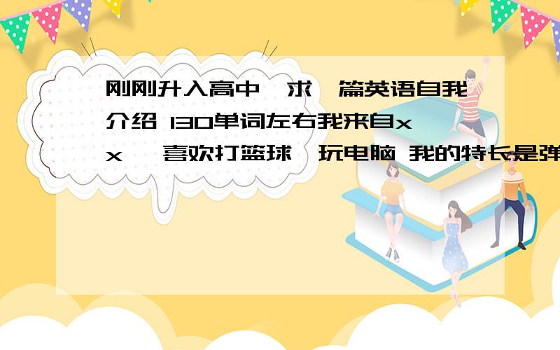 刚刚升入高中,求一篇英语自我介绍 130单词左右我来自xx ,喜欢打篮球,玩电脑 我的特长是弹吉他,我想成为一个成功的企业家,所以我要在高中好好学习,为我实现梦想而努力.我希望可以和同学