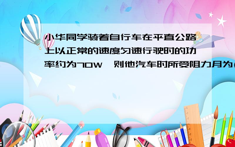 小华同学骑着自行车在平直公路上以正常的速度匀速行驶时的功率约为70W,则他汽车时所受阻力月为( _)请写出计算过程...A 2000NB 200NC 20ND 2N