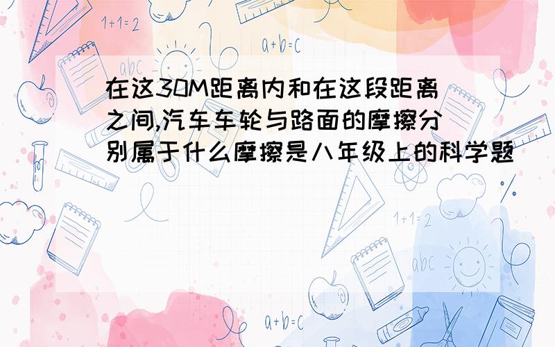 在这30M距离内和在这段距离之间,汽车车轮与路面的摩擦分别属于什么摩擦是八年级上的科学题