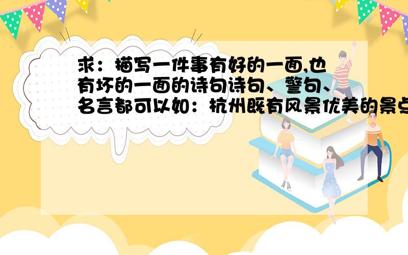 求：描写一件事有好的一面,也有坏的一面的诗句诗句、警句、名言都可以如：杭州既有风景优美的景点，又是个“堵城”（经常堵车），该怎么来总结此次旅行呢？诗句、警句、名言都可以