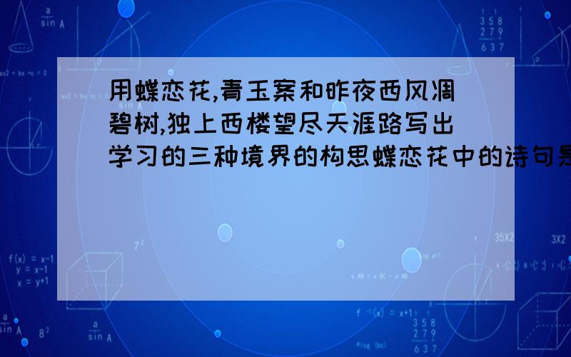 用蝶恋花,青玉案和昨夜西风凋碧树,独上西楼望尽天涯路写出学习的三种境界的构思蝶恋花中的诗句是：衣带渐宽终不悔,为伊消得人憔悴.青玉案中的诗句是：众里寻他千百度,蓦然回首,那人