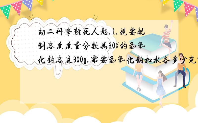 初二科学难死人题.1.现要配制溶质质量分数为20%的氢氧化钠溶液300g,需要氢氧化钠和水各多少克?2.某石块用弹簧测力计在空气中称量的示数为19.6N,将石块浸没在水中时,弹簧测力计的示数为14.7