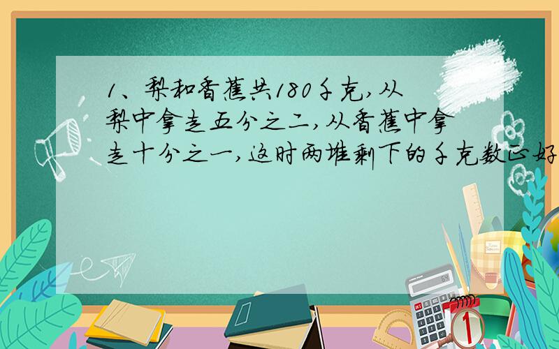 1、梨和香蕉共180千克,从梨中拿走五分之二,从香蕉中拿走十分之一,这时两堆剩下的千克数正好相等.梨和香蕉原有多少千克?一个圆形水池,周长等于25.12米,它的占地面积是多少平方米?