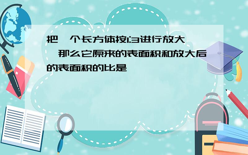 把一个长方体按1:3进行放大,那么它原来的表面积和放大后的表面积的比是