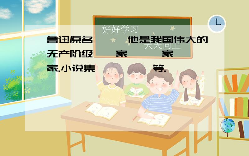 鲁迅原名——,他是我国伟大的无产阶级——家,——家,——家.小说集——,——等.