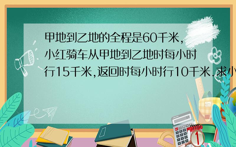 甲地到乙地的全程是60千米,小红骑车从甲地到乙地时每小时行15千米,返回时每小时行10千米.求小红往返的