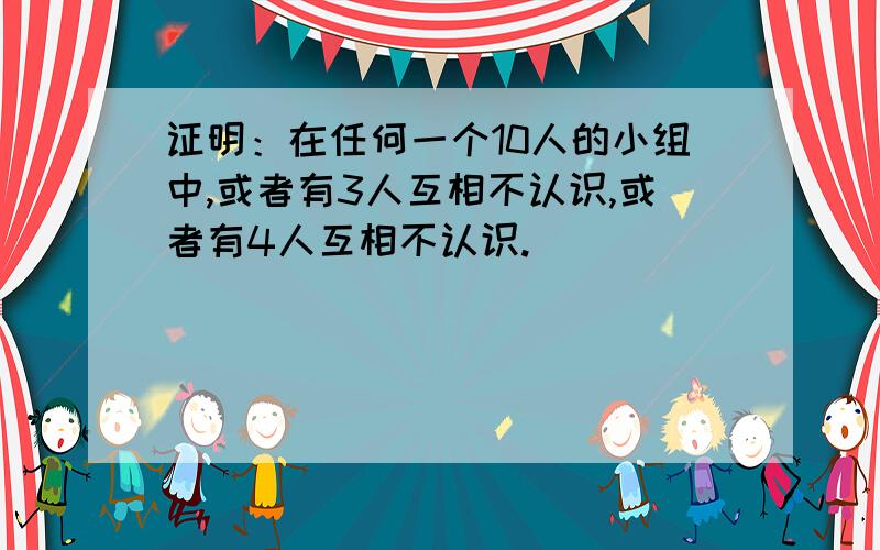 证明：在任何一个10人的小组中,或者有3人互相不认识,或者有4人互相不认识.