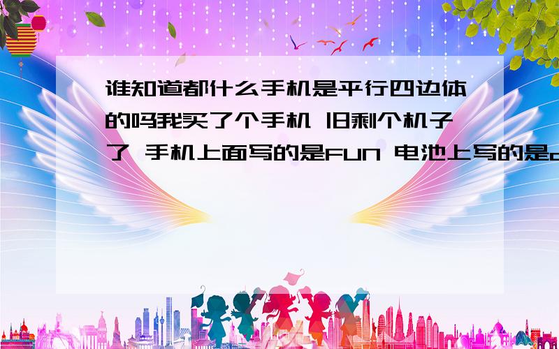 谁知道都什么手机是平行四边体的吗我买了个手机 旧剩个机子了 手机上面写的是FUN 电池上写的是c628 我想知道他到底是什么机子呀 什么牌子的 我想去补充一块电池和耳机