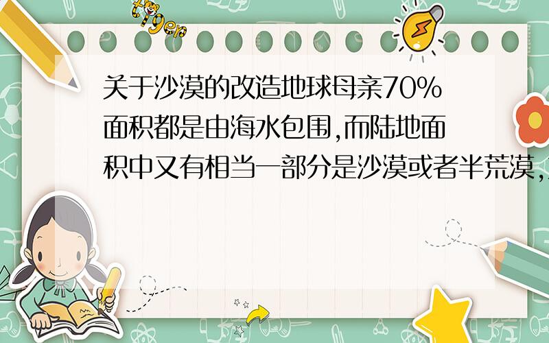 关于沙漠的改造地球母亲70%面积都是由海水包围,而陆地面积中又有相当一部分是沙漠或者半荒漠,如果能够用取之不尽用之不竭的海水改造沙漠生态那的确是一件很好的事情.可是如今阿拉伯