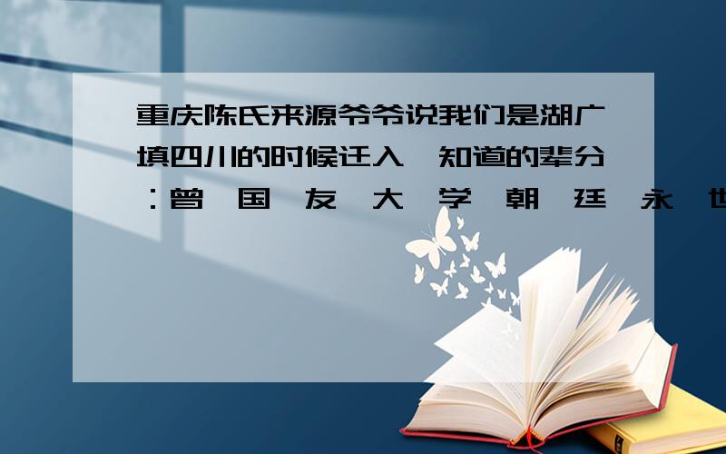 重庆陈氏来源爷爷说我们是湖广填四川的时候迁入`知道的辈分：曾,国,友,大,学,朝,廷,永,世,昌,启,先,之,碧,玖,绍,正,习,伦,方.许多字我也不知道是不是这样写的`先居重庆渝北希望有人可以帮