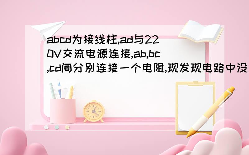 abcd为接线柱,ad与220V交流电源连接,ab,bc,cd间分别连接一个电阻,现发现电路中没有电流,为检查电路故障,用一交流电压表分别测得b,d间,及ac两点间电压均为220V,由此可知( )A.ab间电路通,cd间电路