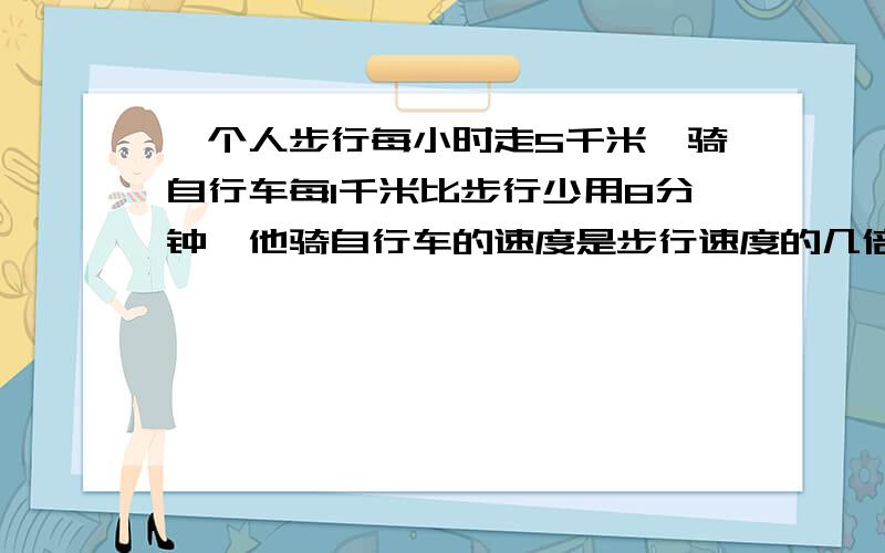 一个人步行每小时走5千米,骑自行车每1千米比步行少用8分钟,他骑自行车的速度是步行速度的几倍?超急急!帮忙一下,谢谢