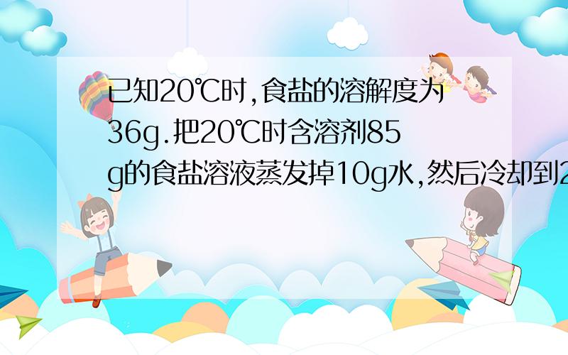 已知20℃时,食盐的溶解度为36g.把20℃时含溶剂85g的食盐溶液蒸发掉10g水,然后冷却到20℃,有3g晶体析出若再蒸发10g水,仍冷却到20℃.问（1）又有多少克食盐晶体析出?（2）原食盐溶液中溶质的质