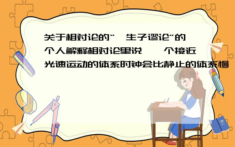 关于相对论的“孪生子谬论”的个人解释相对论里说,一个接近光速运动的体系时钟会比静止的体系慢,那么一个孪生子,一个（称为A）在地球上不动,另一个（B）以近光速飞行,1年后回到地球.