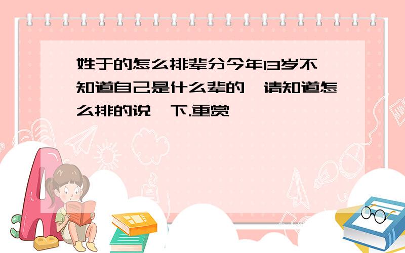 姓于的怎么排辈分今年13岁不知道自己是什么辈的,请知道怎么排的说一下.重赏