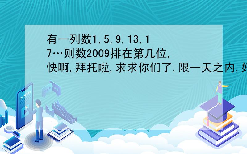 有一列数1,5,9,13,17…则数2009排在第几位,快啊,拜托啦,求求你们了,限一天之内,好的我追加悬赏分,快,拜托了!