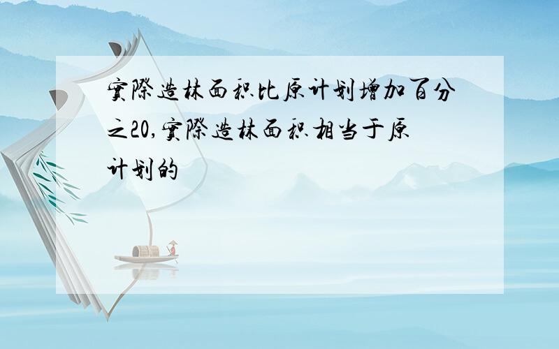 实际造林面积比原计划增加百分之20,实际造林面积相当于原计划的