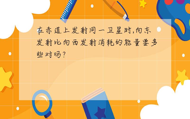 在赤道上发射同一卫星时,向东发射比向西发射消耗的能量要多些对吗?