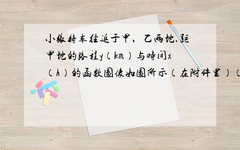 小张骑车往返于甲、乙两地,距甲地的路程y（km）与时间x（h）的函数图像如图所示（在附件里）（1）小张在路上停留 h,他从乙地返回时骑车速度为 km/h.（2）小李与小张同时从甲地出发,按相