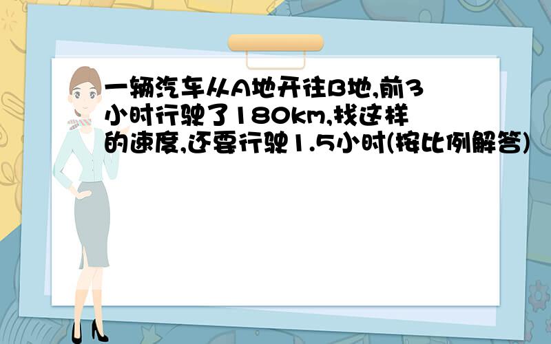 一辆汽车从A地开往B地,前3小时行驶了180km,找这样的速度,还要行驶1.5小时(按比例解答)