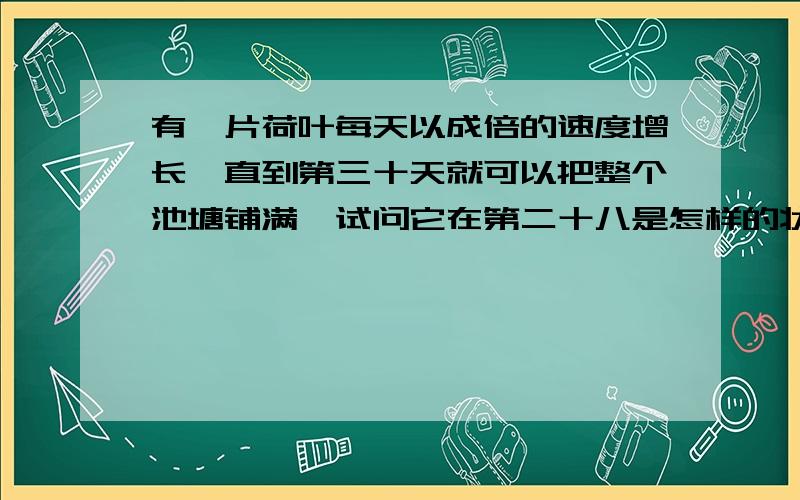 有一片荷叶每天以成倍的速度增长,直到第三十天就可以把整个池塘铺满,试问它在第二十八是怎样的状态呢?