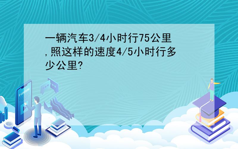 一辆汽车3/4小时行75公里,照这样的速度4/5小时行多少公里?