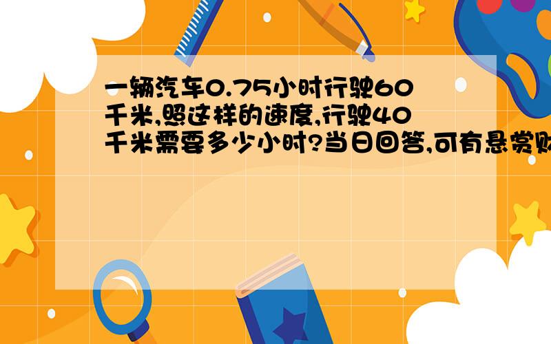 一辆汽车0.75小时行驶60千米,照这样的速度,行驶40千米需要多少小时?当日回答,可有悬赏财富10.