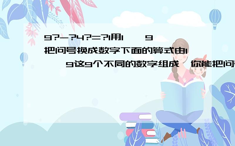 9?-?4?=?1用1——9把问号换成数字下面的算式由1——9这9个不同的数字组成,你能把问号换成相应的数字吗?                      9?-?4?=?1