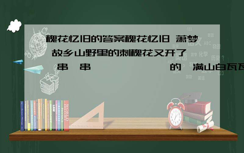 槐花忆旧的答案槐花忆旧 萧梦 故乡山野里的刺槐花又开了,一串一串,一嘟噜一嘟噜的,满山白瓦瓦的一片,素洁静雅,清香袭人.故乡周遭是一片片山沟薄地,生存环境相对较差.也不知是哪年哪月