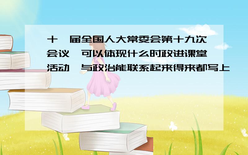 十一届全国人大常委会第十九次会议,可以体现什么时政进课堂活动,与政治能联系起来得来都写上