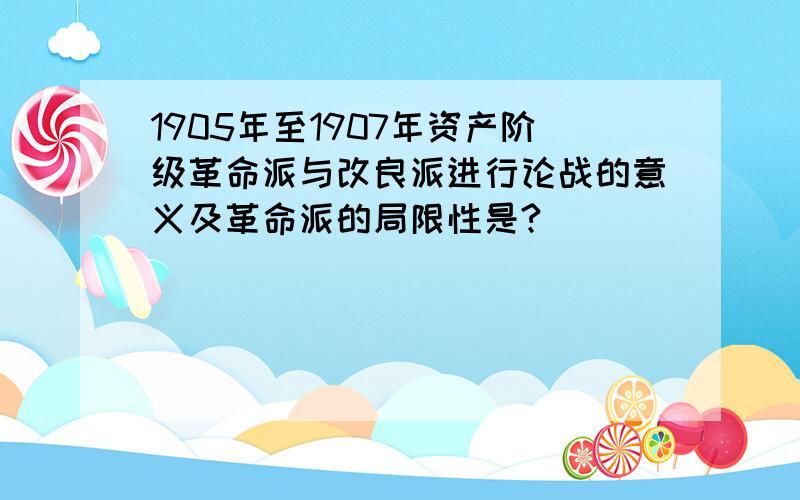 1905年至1907年资产阶级革命派与改良派进行论战的意义及革命派的局限性是?