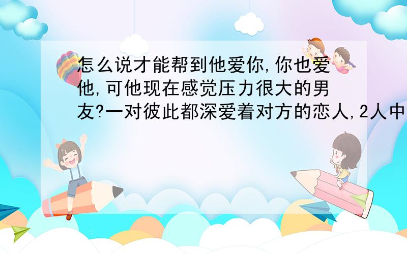 怎么说才能帮到他爱你,你也爱他,可他现在感觉压力很大的男友?一对彼此都深爱着对方的恋人,2人中没有什么矛盾,但最近男的对女的说,说随着年龄的增长压力也就越来越大.脑子里一片空白,