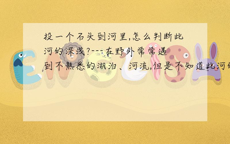 投一个石头到河里,怎么判断此河的深浅?---在野外常常遇到不熟悉的湖泊、河流,但是不知道此河的深浅,所以不敢下水...