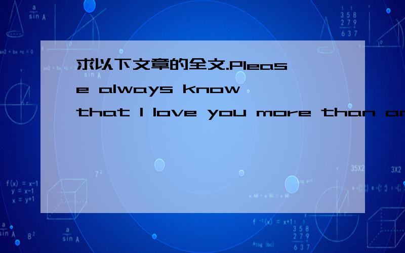 求以下文章的全文.Please always know that I love you more than anything else in the world.Ever since I met you, things are looking pretty good; being with you makes me feel so happy. Look under your feet. The great opportunity is where you are