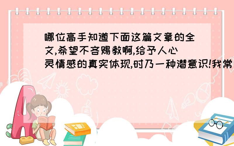 哪位高手知道下面这篇文章的全文,希望不吝赐教啊,给予人心灵情感的真实体现,时乃一种潜意识!我常常为梦所激荡!那些激荡着我的心潮,惆怅着我思绪的梦,使我满足.但更使我失望.那些雾中