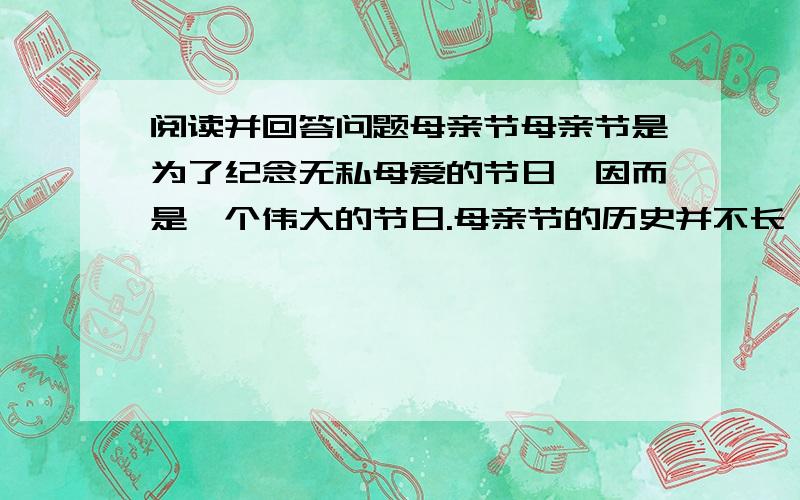 阅读并回答问题母亲节母亲节是为了纪念无私母爱的节日,因而是一个伟大的节日.母亲节的历史并不长,到现在只有80多年的历史.这个节日起源于美国.在美国费城有一位安娜·嘉维斯小姐,她的