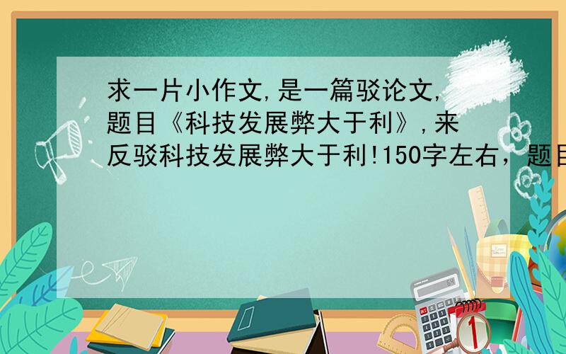 求一片小作文,是一篇驳论文,题目《科技发展弊大于利》,来反驳科技发展弊大于利!150字左右，题目中有个错误：是来反驳科技发展利大于弊，3Q