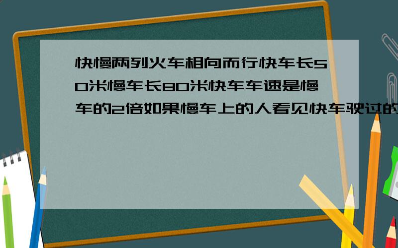 快慢两列火车相向而行快车长50米慢车长80米快车车速是慢车的2倍如果慢车上的人看见快车驶过的时间是5秒,问快车上的人看见慢车驶过的时间是多少?