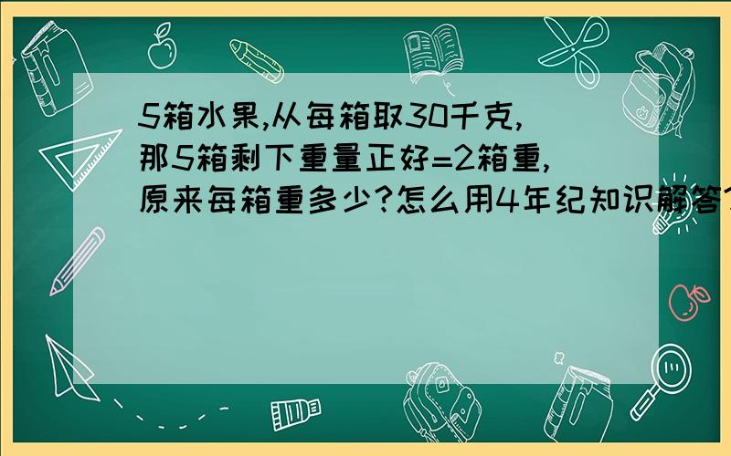 5箱水果,从每箱取30千克,那5箱剩下重量正好=2箱重,原来每箱重多少?怎么用4年纪知识解答?我知道了，不是10千克，是50千克，谢谢你，！我知道思路了！