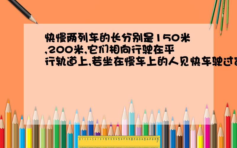 快慢两列车的长分别是150米,200米,它们相向行驶在平行轨道上,若坐在慢车上的人见快车驶过窗口的时间是6秒,则坐在快车上的人见慢车驶过窗口所用的时间是几秒?为什么这么做?