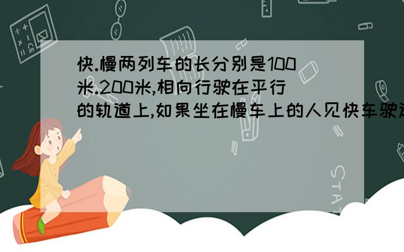 快.慢两列车的长分别是100米.200米,相向行驶在平行的轨道上,如果坐在慢车上的人见快车驶过窗口的时间是4